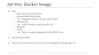 ● Has:
○ Our internal API libraries
○ Jupyter Hub Notebooks:
■ Pyspark, IPython, R, Javscript, Toree
○ Python libs:
■ scikit, numpy, scipy, pandas, etc.
○ RStudio
○ R libs:
■ Dplyr, magrittr, ggplot2, lme4, BOOT, etc.
● Mounts User NFS
● User has terminal access to file system via Jupyter for git, pip, etc.
Ad-Hoc Docker Image
 
