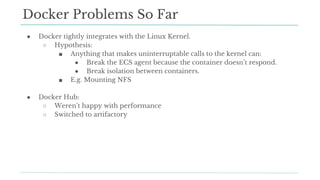 ● Docker tightly integrates with the Linux Kernel.
○ Hypothesis:
■ Anything that makes uninterruptable calls to the kernel can:
● Break the ECS agent because the container doesn’t respond.
● Break isolation between containers.
■ E.g. Mounting NFS
● Docker Hub:
○ Weren’t happy with performance
○ Switched to artifactory
Docker Problems So Far
 