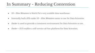 ● S3 + Hive Metastore is Stitch Fix’s very scalable data warehouse.
● Internally built APIs make S3 + Hive Metastore easier to use for Data Scientists.
● Docker is used to provide a consistent environment for Data Scientists to use.
● Docker + ECS enables a self-service ad-hoc platform for Data Scientists.
In Summary - Reducing Contention
 