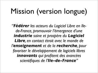 Mission (version longue)
“Fédérer les acteurs du Logiciel Libre en Ile-
de-France, promouvoir l’émergence d’une
industrie saine et prospère du Logiciel
Libre, en contact étroit avec le monde de
l’enseignement et de la recherche, pour
favoriser le développement de logiciels libres
innovants qui proﬁtent des avancées
scientiﬁques de l’Ile-de-France”
 