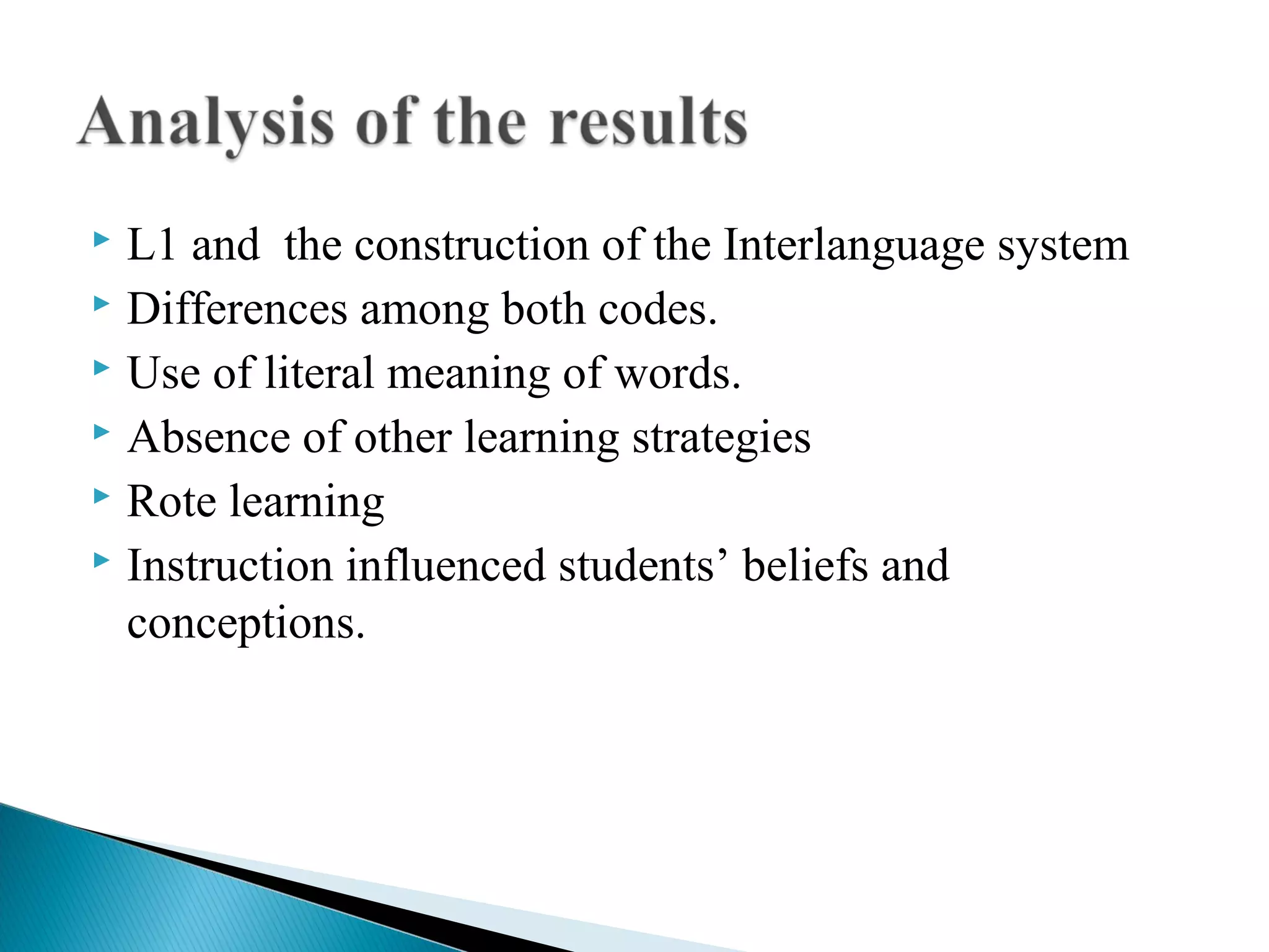  L1 and the construction of the Interlanguage system
Differences among both codes.
Use of literal meaning of words.
Absence of other learning strategies
Rote learning
Instruction influenced students’ beliefs and
conceptions.