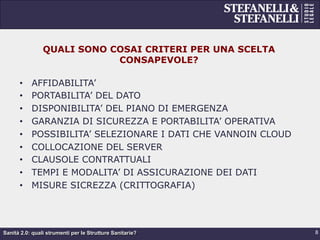 Sanità 2.0: quali strumenti per le Strutture Sanitarie?
QUALI SONO COSAI CRITERI PER UNA SCELTA
CONSAPEVOLE?
•  AFFIDABILITA’
•  PORTABILITA’ DEL DATO
•  DISPONIBILITA’ DEL PIANO DI EMERGENZA
•  GARANZIA DI SICUREZZA E PORTABILITA’ OPERATIVA
•  POSSIBILITA’ SELEZIONARE I DATI CHE VANNOIN CLOUD
•  COLLOCAZIONE DEL SERVER
•  CLAUSOLE CONTRATTUALI
•  TEMPI E MODALITA’ DI ASSICURAZIONE DEI DATI
•  MISURE SICREZZA (CRITTOGRAFIA)
8
 