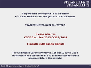 Sanità 2.0: quali strumenti per le Strutture Sanitarie?
Responsabile che esporta i dati all’estero
e/o ha un subincaricato che gestisce i dati all’estero
TRASFERIMENTO DATI ALL’ESTERO
il caso scherms
CGCE 6 ottobre 2015 C-362/2014
l’impatto sulla sanità digitale
Provvedimento Garante Privacy n. 186 del 10 aprile 2014
Trattamento non consentito di dati sanitari raccolti tramite
apparecchiature diagnostiche
9
 