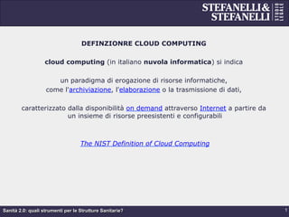 Sanità 2.0: quali strumenti per le Strutture Sanitarie?
DEFINZIONRE CLOUD COMPUTING
cloud computing (in italiano nuvola informatica) si indica
un paradigma di erogazione di risorse informatiche,
come l'archiviazione, l'elaborazione o la trasmissione di dati,
caratterizzato dalla disponibilità on demand attraverso Internet a partire da
un insieme di risorse preesistenti e configurabili
The NIST Definition of Cloud Computing
1
 