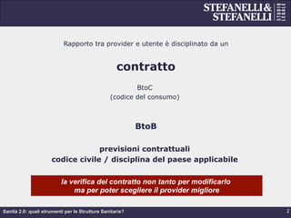 Sanità 2.0: quali strumenti per le Strutture Sanitarie?
Rapporto tra provider e utente è disciplinato da un
contratto
BtoC
(codice del consumo)
BtoB
previsioni contrattuali
codice civile / disciplina del paese applicabile
2
la verifica del contratto non tanto per modificarlo
ma per poter scegliere il provider migliore
 