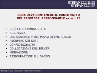 Sanità 2.0: quali strumenti per le Strutture Sanitarie?
COSA DEVE CONTENERE IL CONMTRATTO
DEL PROVIDER RESPONSABILE ex art. 29
•  RUOLI E RESPONSABILITA’
•  SICUREZZA
•  DISPOSNIBILITA’ DEL PIANO DI EMERGENZA
•  RECUPERO DEI DATI
•  CONFIDENZIALITA’
•  COLLOCAZIONE DEL SERVER
•  MIGRAZIONE
•  ASSICURAZIONE SUL DANNO
7
 