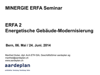 MINERGIE ERFA Seminar
ERFA 2
Energetische Gebäude-Modernisierung
Manfred Huber, dipl. Arch.ETH SIA, Geschäftsführer aardeplan ag
manfred@aardeplan.ch
www.aardeplan.ch
Bern, 06. Mai / 24. Juni. 2014
 