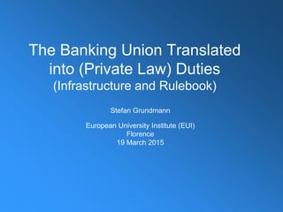 The Banking Union Translated
into (Private Law) Duties
(Infrastructure and Rulebook)
Stefan Grundmann
European University Institute (EUI)
Florence
19 March 2015
 
