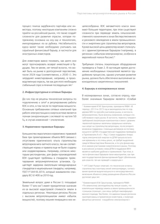 11
Перспективы ветроэнергетического рынка в России
процесс поиска зарубежного партнёра или ин-
вестора, поэтому некоторым компаниям сложно
прийти на российский рынок, что также создаёт
сложности для развития отрасли, которая по-
прежнему основана на ноу-хау и технологиях,
импортируемых из-за рубежа. Нестабильность
курса валют также необходимо учитывать как
серьёзный финансовый барьер, в частности для
иностранных инвесторов.
Для инвесторов важно понимать, как долго они
могут прогнозировать возврат инвестиций в бу-
дущем. Тем не менее, нет четкой ясности, что мо-
жет быть на рынке в долгосрочной перспективе,
после 2024 года (соответственно, к 2030 г.). Это
затрудняет инвестирование, например, в произ-
водственную отрасль, так как для этого необходим
стабильный спрос в течение последующих лет.7
2. Инфраструктурные и сетевые барьеры
До сих пор не решены технические вопросы по
подключению к сети8
и регулированию работы
ВЭС в сети, в том числе по перетокам мощности.
Основным требованием сетевых компаний при
работе электростанции в энергосистеме является
полная синхронизация с системой по частоте 50
Гц, в случае изменений – отключение.
3. Нормативно-правовые барьеры
Большинство недостатков в нормативно-правовой
базе при проектировании объекта ВИЭ связано с
отсутствием практического опыта строительства
ветропарков мега-ваттного класса, так как соответ-
ствующие нормы и правила еще не были созданы
или скорректированы. Например, согласно неко-
торым респондентам, для фирм-производителей
ВЭУ существуют проблемы в стандартах проек-
тирования ветроэнергетических установок. Су-
ществует задержка омологации международных
стандартов в национальные стандарты, например,
ГОСТ Р 54418-2014, который эквивалентен стан-
дарту IEC 61400 за 2010 год.
Земельный вопрос даже в России (с площадью
более 17 млн км2
) имеет приоритетное значение
из-за высокой кадастровой стоимости земли в
отдельных регионах. Некоторые регионы России
с высоким ветропотенциалом имеют избыток
мощностей, поэтому лишняя генерация в них не-
целесообразна. ВЭС мегаваттного класса зани-
мают большие территории, при этом существуют
сложности при переводе земель сельскохозяй-
ственного назначения в зонах бесперспективного
и рискового земледелия в земли промышленно-
сти и энергетики для строительства ветропарков.
Кроме высокой цены девелопер может столкнуть-
ся с административным барьером (например, в
регионах с избытком электроэнергии, особенно в
европейской полосе России).9
Требуемая степень локализации оборудования
приведена в Главе 2. В настоящее время дости-
жение необходимых показателей является тру-
доёмким процессом, однако учитывая развитие
рынка, должно быть обеспечено выполнение за-
конодательно закрепленных показателей.
4. Барьеры в изолированных зонах
В изолированных зонах, согласно опросу, наи-
более значимым барьером является «Слабая
7
Комментарий И.М. Брызгунова, президента РАВИ: «В
период с 2013 по 2015 год в законодательство по под-
держке ВИЭ по просьбе участников рынка, в частности,
ветроэнергетики, были внесены изменения, которые спо-
собствовали старту рынка. В частности, переносу «вправо»
требований локализации компонентов и связи с уровнем
«валютной корзины» величины предельных капиталь-
ных затрат на строительство ветропарка, после которого
возможна поддержка с помощью договоров на поставку
мощности (ДПМ) (государственная поддержка приведена
в Приложениях А и Б – Ред.). Схема поддержки генера-
торов электрической энергии по ДПМ прошла испыта-
ние временем и что очень ценно, не требует выделения
средств Министерством Финансов, а по сути финансиру-
ется самими участниками энергетического рынка. Поэтому
в российских условиях схема ДПМ в поддержке ВИЭ
является наиболее удобной и приемлемой. При этом, в
части финансовых барьеров такое мероприятие, как пря-
мое государственное финансирование будет губительным
для отрасли, так как приведёт к коррупции.»
8
«НП Совет Рынка» отмечает, что технические аспекты
строительства и монтажа линий электропередач, согласо-
вания проектов выдачи мощности и непосредственного
включения объекта в схему размещения объекта в России
достигают двух лет.
9
Комментарий И.М. Брызгунова, президента РАВИ:
«По земельному законодательству нельзя сказать, что
компетенции перевода земель в земли промышленности
«слишком сложные», они лишь требуют квалифициро-
ванного подхода. Тем более, что администрации регионов
заинтересованы в привлечении инвесторов, а энергоде-
фицитных регионов - в выработке электроэнергии.»
 