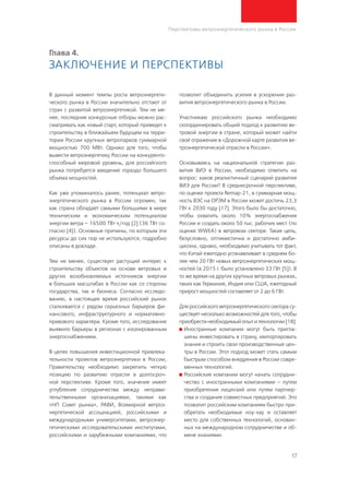 17
Перспективы ветроэнергетического рынка в России
Глава 4.
Заключение и перспективы
В данный момент темпы роста ветроэнергети-
ческого рынка в России значительно отстают от
стран с развитой ветроэнергетикой. Тем не ме-
нее, последние конкурсные отборы можно рас-
сматривать как новый старт, который приведет к
строительству в ближайшем будущем на терри-
тории России крупных ветропарков суммарной
мощностью 700 МВт. Однако для того, чтобы
вывести ветроэнергетику России на конкуренто-
способный мировой уровень, для российского
рынка потребуется введение гораздо большего
объема мощностей.
Как уже упоминалось ранее, потенциал ветро-
энергетического рынка в России огромен, так
как страна обладает самыми большими в мире
техническим и экономическим потенциалом
энергии ветра – 16500 ТВт∙ч/год [2] (36 ТВт со-
гласно [4]). Основные причины, по которым эти
ресурсы до сих пор не используются, подробно
описаны в докладе.
Тем не менее, существует растущий интерес к
строительству объектов на основе ветровых и
других возобновляемых источников энергии
в больших масштабах в России как со стороны
государства, так и бизнеса. Согласно исследо-
ванию, в настоящее время российский рынок
сталкивается с рядом серьезных барьеров фи-
нансового, инфраструктурного и нормативно-
правового характера. Кроме того, исследование
выявило барьеры в регионах с изолированным
энергоснабжением.
В целях повышения инвестиционной привлека-
тельности проектов ветроэнергетики в России,
Правительству необходимо закрепить четкую
позицию по развитию отрасли в долгосроч-
ной перспективе. Кроме того, значение имеет
углубление сотрудничества между неправи-
тельственными организациями, такими как
«НП Совет рынка», РАВИ, Всемирной ветроэ-
нергетической ассоциацией, российскими и
международными университетами, ветроэнер-
гетическими исследовательскими институтами,
российскими и зарубежными компаниями, что
позволит объединить усилия в ускорении раз-
вития ветроэнергетического рынка в России.
Участникам российского рынка необходимо
скоординировать общий подход к развитию ве-
тровой энергии в стране, который может найти
своё отражение в «Дорожной карте развития ве-
троэнергетической отрасли в России».
Основываясь на национальной стратегии раз-
вития ВИЭ в России, необходимо ответить на
вопрос: каков реалистичный сценарий развития
ВИЭ для России? В среднесрочной перспективе,
по оценке проекта Remap-21, в суммарная мощ-
ность ВЭС на ОРЭМ в России может достичь 23,3
ГВт к 2030 году [17]. Этого было бы достаточно,
чтобы охватить около 10% энергоснабжения
России и создать около 50 тыс. рабочих мест (по
оценке WWEA) в ветровом секторе. Такая цель,
безусловно, оптимистична и достаточно амби-
циозна, однако, необходимо учитывать тот факт,
что Китай ежегодно устанавливает в среднем бо-
лее чем 20 ГВт новых ветроэнергетических мощ-
ностей (в 2015 г. было установлено 33 ГВт [5]). В
то же время на других крупных ветровых рынках,
таких как Германия, Индия или США, ежегодный
прирост мощностей составляет от 2 до 6 ГВт.
Для российского ветроэнергетического сектора су-
ществует несколько возможностей для того, чтобы
приобрести необходимый опыт и технологии [18]:
	Иностранные компании могут быть пригла-
шены инвестировать в страну, импортировать
знания и строить свои производственные цен-
тры в России. Этот подход может стать самым
быстрым способом внедрения в России совре-
менных технологий.
	Российские компании могут начать сотрудни-
чество с иностранными компаниями – путем
приобретения лицензий или путем партнер-
ства и создания совместных предприятий. Это
позволит российским компаниям быстро при-
обретать необходимые ноу-хау и оставляет
место для собственных технологий, основан-
ных на международном сотрудничестве и об-
мене знаниями.
 