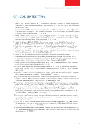 19
Перспективы ветроэнергетического рынка в России
Список литературы
1.	 UNFCCC, 2015. Russian Submission INDC. United Nations Framework Convention on Climate Change, Bonn.
2.	Елистратов В.В. Возобновляемая энергетика / В.В. Елистратов. – 3-е изд., доп. – СПб.: Изд-во Политехн.
ун-та, 2016. – 424 с.
3.	 Годовой отчет за 2015 г. Некоммерческого партнерства «Совет Рынка» [Электронный ресурс] // Ассоци-
ация «НП Совет Рынка» [Офиц. сайт]. URL http://www.np-sr.ru/idc/groups/public/documents/sr_pages/
sr_0v046916.pdf (дата обращения: 15.08.2016)
4.	 WWEA publishes «World wind resource assessment Report» [Электронный ресурс] // Всемирная ветроэ-
нергетическая ассоциация WWEA [Офиц. сайт]. URL http://www.wwindea.org/wwea-publishes-world-
wind-resource-assessment-report/ (дата обращения: 15.01.2017)
5.	 Global Wind Statistics 2016 10.02.2017 [Электронный ресурс] // отчет Global Wind Energy Council
[Офиц. сайт]. URL http://www.gwec.net/global-figures/graphs/ (дата обращения: 13.02.2017)
6.	 Подписан указ о проведении года экологии в 2017 году [Электронный ресурс] // Президент России
[Офиц. сайт]. URL http://kremlin.ru/events/president/news/51142 (дата обращения: 13.10.2016)
7.	 Elistratov V. The development of the wind power industry in Russia // Wind Power for the World: International
Reviews and Developments. – Pan Stanford Publishing Pte. Ltd.
8.	 IRENA, 2016d. Renewable energy capacity statistics 2016. Abu Dhabi, United Arab Emirates.
9.	Для производителей малых ветрогенераторов открывается большой рынок. [Электронный ресурс]
// Российская ассоциация ветроиндустрии РАВИ [Офиц. сайт]. http://rawi.ru/ru/dvorkovich-poruchil-
podgotovit-plan-stimulirovaniya-mikrogeneratsii-vie/ (дата обращения: 20.02.2017)
10.	Архив Проектов ООО «Активити» [Электронный ресурс] // ООО «Активити» [Офиц. сайт]. URL http://
activity-llc.com/projects (дата обращения: 02.09.2016)
11.	Проекты ОАО «Передвижная энергетика» [Электронный ресурс] // ОАО «Передвижная энергетика»
[Офиц. сайт]. URL http://xn----7sbbfhcgaebgxg2a2bcytk6b4ppb.xn--p1ai/projects/ (дата обращения:
02.09.2016)
12.	Проекты ООО «ВТР Инжиниринг» [Электронный ресурс] // ООО «ВТР Инжиниринг» [Офиц. сайт]. URL
http://www.vtr-engineering.ru/projects (дата обращения: 2.9.2016)
13.	Чубайс Анатолий Борисович Российская возобновляемая энергетика как многосекторный start-up:
история и будущее / Международный Конгресс. Возобновляемая энергетика XXI век: энергетическая и
экономическая эффективность «Reencon-2016», Москва, октябрь 2016.
14.	С ветропарка в Ульяновской области [Электронный ресурс] // Российская ассоциация ветроиндустрии
[Офиц. сайт]. URL http://rawi.ru/ru/s-vetroparka-v-ulyanovskoy-oblasti/ (дата обращения: 28.11.2016)
15. Russia Plans 60MW Offshore Wind Farm in Karelia [Электронный ресурс] // Offshore Wind [Офиц.
сайт]. URL http://www.offshorewind.biz/2016/11/29/russia-plans-60mw-offshore-wind-farm-in-
karelia/?utm_source=emark&utm_medium=email&utm_campaign=daily-update-offshore-wind-2016-
11-30&uid=33517 (дата обращения: 30.11.2016)
16.	Электроэнергетика России: основные показатели функционирования и тенденции развития / Анали-
тический доклад института проблем ценообразования и регулирования естественных монополий НИУ
«Высшая школа экономики»
17. IRENA, 2016a. REmap 2030 – A Renewable Energy Roadmap [Электронный ресурс] // Проект REmap-21
Международного агентства по возобновляемым источникам энергии [Офиц. сайт]. URL http://www.
irena.org/remap (дата обращения: 28.10.2016)
18.	Четыре сценария развития возобновляемых источников энергии для России. [Электронный ресурс] //
ТАСС информационное агентство России [Офиц. сайт]. URL http://tass.ru/pmef-2016/article/3348989
(дата обращения: 02.07.2016)
 