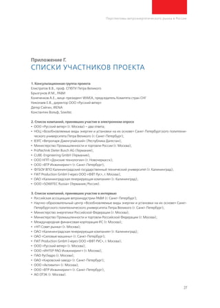 27
Перспективы ветроэнергетического рынка в России
Приложение Г.
Списки участников проекта
1. Консультационная группа проекта
Елистратов В.В., проф. СПбПУ Петра Великого
Брызгунов И.М., РАВИ
Конеченков А.Е., вице-президент WWEA, председатель Комитета стран СНГ
Николаев Е.В., директор ООО «Русский ветер»
Дегер Сэйгин, IRENA
Константин Вольф, Sowitec 
2. Список компаний, принявших участие в электронном опросе
•	ООО «Русский ветер» (г. Москва) – два ответа;
•	 НОЦ «Возобновляемые виды энергии и установки на их основе» Санкт-Петербургского политехни-
ческого университета Петра Великого (г. Санкт-Петербург);
•	 ВЭГС «Ветропарк Дженгутайский» (Республика Дагестан);
•	 Министерство Промышленности и торговли России (г. Москва);
•	 Prüftechnik Dieter Busch AG (Германия);
•	 CUBE-Engineering GmbH (Германия);
•	ООО НПП «Донские технологии» (г. Новочеркасск);
•	ООО «ВТР Инжиниринг» (г. Санкт-Петербург);
•	 ФГБОУ ВПО Калининградский государственный технический университет (г. Калининград);
•	 FWT Production GmbH (через ООО «ФВТ Рус», г. Москва);
•	ОАО «Калининградская генерирующая компания» (г. Калининград);
•	ООО «SOWITEC Russia» (Германия/Россия).
3. Список компаний, принявших участие в интервью
•	 Российская ассоциация ветроиндустрии РАВИ (г. Санкт-Петербург);
•	 Научно-образовательный центр «Возобновляемые виды энергии и установки на их основе» Санкт-
Петербургского политехнического университета Петра Великого (г. Санкт-Петербург);
•	 Министерство энергетики Российской Федерации (г. Москва);
•	 Министерство Промышленности и торговли Российской Федерации (г. Москва);
•	 Международная финансовая корпорация IFC (г. Москва);
•	 «НП Совет рынка» (г. Москва);
•	ОАО «Калининградская генерирующая компания» (г. Калининград);
•	ОАО «Силовые машины» (г. Санкт-Петербург);
•	 FWT Production GmbH (через ООО «ФВТ РУС», г. Москва);
•	ООО «Русский ветер» (г. Москва);
•	ООО «ИНТЕР РАО Инжиниринг» (г. Москва);
•	 ПАО РусГидро (г. Москва);
•	ОАО «Кировский завод» (г. Санкт-Петербург);
•	ООО «Активити» (г. Москва);
•	ООО «ВТР Инжиниринг» (г. Санкт-Петербург);
•	 АО ОТЭК (г. Москва).
 