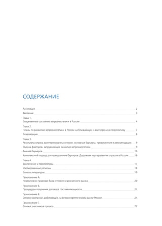 Содержание
Аннотация 	 2
Введение 	 3
Глава 1.	
Современное состояние ветроэнергетики в России 	 4
Глава 2. 	
Планы по развитию ветроэнергетики в России на ближайшую и долгосрочную перспективу	 7
Локализация 	 8
Глава 3. 	
Результаты опроса заинтересованных сторон: основные барьеры, предложения и рекомендации	 9
Оценка факторов, затрудняющих развитие ветроэнергетики 	 9
Анализ барьеров 	 10
Комплексный подход для преодоления барьеров: Дорожная карта развития отрасли в России 	 16
Глава 4.
Заключение и перспективы 	 17
Изолированные регионы 	 18
Список литературы	 19
Приложение A.
Нормативно-правовая база оптового и розничного рынка	 20
Приложение Б.
Процедуры получения договора поставки мощности	 22
Приложение В.
Список компаний, работающих на ветроэнергетическом рынке России	 24
Приложение Г.
Списки участников проекта	 27
 