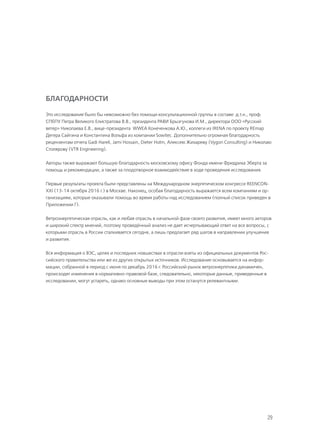29
БЛАГОДАРНОСТИ
Это исследование было бы невозможно без помощи консультационной группы в составе: д.т.н., проф.
СПбПУ Петра Великого Елистратова В.В., президента РАВИ Брызгунова И.М., директора ООО «Русский
ветер» Николаева Е.В., вице-президента WWEA Конеченкова А.Ю., коллеги из IRENA по проекту REmap
Дегера Сайгина и Константина Вольфа из компании Sowitec. Дополнительно огромная благодарность
рецензентам отчета Gadi Hareli, Jami Hossain, Dieter Holm, Алексею Жихареву (Vygon Consulting) и Николаю
Столярову (VTR Engineering).
Авторы также выражают большую благодарность московскому офису Фонда имени Фридриха Эберта за
помощь и рекомендации, а также за плодотворное взаимодействие в ходе проведения исследования.
Первые результаты проекта были представлены на Международном энергетическом конгрессе REENCON-
XXI (13-14 октября 2016 г.) в Москве. Наконец, особая благодарность выражается всем компаниям и ор-
ганизациям, которые оказывали помощь во время работы над исследованием (полный список приведен в
Приложении Г).
Ветроэнергетическая отрасль, как и любая отрасль в начальной фазе своего развития, имеет много акторов
и широкий спектр мнений, поэтому проведённый анализ не дает исчерпывающий ответ на все вопросы, с
которыми отрасль в России сталкивается сегодня, а лишь предлагает ряд шагов в направлении улучшения
и развития.
Вся информация о ВЭС, целях и последних новшествах в отрасли взяты из официальных документов Рос-
сийского правительства или же из других открытых источников. Исследование основывается на инфор-
мации, собранной в период с июня по декабрь 2016 г. Российский рынок ветроэнергетики динамичен,
происходят изменения в нормативно-правовой базе, следовательно, некоторые данные, приведенные в
исследовании, могут устареть, однако основные выводы при этом останутся релевантными.
 