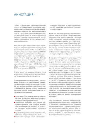 2
Проект «Перспективы ветроэнергетического
рынка в России» направлен на улучшение пони-
мания возможностей и существующих барьеров,
негативно влияющих на ветроэнергетическую
отрасль, с фокусом не только на централизован-
ное энергоснабжение, но и на изолированные
регионы, и в более широком контексте между-
народных обязательств России в области клима-
тических изменений.
В последнее время ветроэнергетическая отрасль
в России получила необходимый импульс для
активного роста: летом 2016 г. были объявлены
результаты первого конкурсного отбора 700 МВт
ветроэнергетических проектов на оптовом рын-
ке электроэнергии, которые планируется реали-
зовать в течение следующих трёх лет. Всего до
2024 года, согласно постановлению Правитель-
ства № 449, заявлено 3,35 ГВт установленных
мощностей, до 2030 года – 4,5 ГВт. При этом
общая установленная мощность электростанций
ЕЭС России составляет 236,3 ГВт.
В то же время, исследование показало, что на
ветроэнергетическом рынке существуют барье-
ры, которые ещё предстоит преодолеть.
Основные выводы, представленные в исследо-
вании, базируются на анализе данных, получен-
ных в интервью с заинтересованными сторона-
ми российского ветроэнергетического сектора.
Основываясь на мнениях сторон, определены
некоторые барьеры в ветроэнергетической от-
расли на сегодняшний день:
	Существует общая нехватка инвестиций и ин-
весторов, что связанно, в том числе, с макроэ-
кономической ситуацией в стране.
	Значительное количество недостатков в нор-
мативно-правовой базе, которые вызваны
тем, что действующие стандарты не учитыва-
ют специфики возобновляемых источников
энергии.
	Существуют проблемы с подключением к сети,
во многом вследствие недостатка опыта.
	Сложности перевода земель сельскохозяй-
ственного назначения в земли промышлен-
ности и энергетики, пригодные для строитель-
ства ветропарков.
Кроме того, проанализирована ситуация на роз-
ничном рынке, в частности, в регионах России с
изолированным энергоснабжением. Несмотря
на то, что ветровая энергия позволяет снизить
стоимость электроэнергии в данных регионах,
на сегодняшний день ветроэнергетических про-
ектов на розничном рынке мало. Это связано с
тем, что для данного рынка свойственны недо-
статки в нормативно-правовой документации,
слаборазвитая инфраструктура данных регио-
нов и административные барьеры.
В исследовании предложены рекомендации по
возможному преодолению существующих ба-
рьеров. Основная задача заключается в созда-
нии привлекательных условий для инвесторов
путем введения эффективной, открытой и до-
ступной экономической модели развития, кото-
рая позволит создать рынок, похожий на веду-
щие ветроэнергетические рынки других странах
– прирост установленной мощности ветроэнер-
гетических установок (ВЭУ) в Китае, Германии,
Индии и США ежегодно находится в диапазоне
от 2 до 30 ГВт. Кроме того, существуют задачи по
улучшению существующих стандартов, особен-
но на розничном рынке, разработка программ
планирования территорий под ветроэнергетиче-
ские проекты и участие государства в пилотных
проектах в изолированных регионах. Одной из
важнейших задач является создание понятного
и открытого рынка для всех его потенциальных
участников.
Для всестороннего решения выявленных ба-
рьеров Правительству России в сотрудничестве
с основными заинтересованными сторонами
предлагается создать «Дорожную карту разви-
тия ветроэнергетики России», которая будет со-
держать в себе стратегию развития ветроэлек-
тростанций (ВЭС) на всей территории страны,
включая изолированные регионы.
Аннотация
 