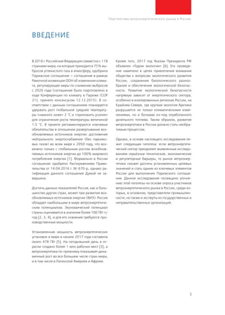 3
Перспективы ветроэнергетического рынка в России
В 2016 г. Российская Федерация совместно с 118
странами мира, на которые приходится 75% вы-
бросов углекислого газа в атмосферу, одобрила
Парижское соглашение — соглашение в рамках
Рамочной конвенции ООН об изменении клима-
та, регулирующее меры по снижению выбросов
с 2020 года (соглашение было подготовлено в
ходе Конференции по климату в Париже (СОР
21), принято консенсусом 12.12.2015). В со-
ответствии с данным соглашением планируется
удержать рост глобальной средней температу-
ры «намного ниже» 2 °C и «приложить усилия»
для ограничения роста температуры величиной
1,5 °C. В проекте регламентируются ключевые
обязательства в отношении развертывания воз-
обновляемых источников энергии: достижение
нейтрального энергоснабжения (без парнико-
вых газов) во всем мире к 2050 году, что воз-
можно только с глобальным ростом возобнов-
ляемых источников энергии до 100% мирового
потребления энергии [1]. Формально в России
соглашение одобрено Распоряжением Прави-
тельства от 14.04.2016 г. № 670-р, однако ра-
тификация данного соглашения Думой не за-
вершена.
Достичь данных показателей Россия, как и боль-
шинство других стран, может при развитии воз-
обновляемых источников энергии (ВИЭ). Россия
обладает наибольшим в мире ветроэнергетиче-
ским потенциалом. Экономический потенциал
страны оценивается в значение более 100 ТВт∙ч/
год [2, 3, 4], и для его освоения требуются про-
изводственные мощности.
Установленная мощность ветроэнергетических
установок в мире в начале 2017 года составила
около 478 ГВт [5]. На сегодняшний день в от-
расли создано более 1 млн рабочих мест [3], а
ветроэнергетика по-прежнему показывает дина-
мичный рост во все большем числе стран мира,
и в том числе в Латинской Америке и Африке.
Кроме того, 2017 год Указом Президента РФ
объявлен «Годом экологии» [6]. Его проведе-
ние намечено в целях привлечения внимания
общества к вопросам экологического развития
России, сохранения биологического разноо-
бразия и обеспечения экологической безопас-
ности. Развитие экологической безопасности
напрямую зависит от энергетического сектора,
особенно в изолированных регионах России, на
Крайнем Севере, где хрупкая экология Арктики
разрушается не только климатическими изме-
нениями, но и бочками из-под отработанного
дизельного топлива. Таким образом, развитие
ветроэнергетики в России должно стать необра-
тимым процессом.
Однако, в основе настоящего исследования ле-
жит следующая гипотеза: если ветроэнергети-
ческий сектор преодолеет выявленные исследо-
ванием серьёзные технические, экономические
и регуляторные барьеры, то рынок ветроэнер-
гетики сможет достичь установленных целевых
значений и стать одним из ключевых элементов
России для выполнения Парижского соглаше-
ния. Данное исследование посвящено уточне-
нию этой гипотезы на основе опроса участников
ветроэнергетического рынка в России, среди ко-
торых, в основном, представители промышлен-
ности, но также и эксперты из государственных и
неправительственных организаций.
Введение
 