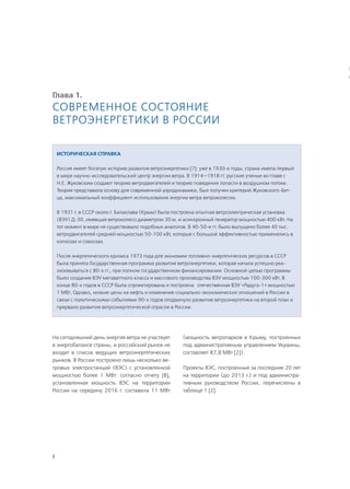 4
Глава 1.
Современное состояние
ветроэнергетики в России
На сегодняшний день энергия ветра не участвует
в энергобалансе страны, и российский рынок не
входит в список ведущих ветроэнергетических
рынков. В России построено лишь несколько ве-
тровых электростанций (ВЭС) с установленной
мощностью более 1 МВт: согласно отчету [8],
установленная мощность ВЭС на территории
России на середину 2016 г. составила 11 МВт
(мощность ветропарков в Крыму, построенных
под административным управлением Украины,
составляет 87,8 МВт [2]).
Проекты ВЭС, построенные за последние 20 лет
на территории (до 2013 г.) и под администра-
тивным руководством России, перечислены в
таблице 1 [2].
Историческая справка
Россия имеет богатую историю развития ветроэнергетики [7]: уже в 1930-е годы, страна имела первый
в мире научно-исследовательский центр энергии ветра. В 1914—1918 гг. русские ученые во главе с
Н.Е. Жуковским создают теорию ветродвигателей и теорию поведения лопасти в воздушном потоке.
Теория представила основу для современной аэродинамики, был получен критерий Жуковского-Бет-
ца, максимальный коэффициент использования энергии ветра ветроколесом.
В 1931 г. в СССР около г. Балаклава (Крым) была построена опытная ветроэлектрическая установка
(ВЭУ) Д-30, имевшая ветроколесо диаметром 30 м. и асинхронный генератор мощностью 400 кВт. На
тот момент в мире не существовало подобных аналогов. В 40-50-е гг. было выпущено более 40 тыс.
ветродвигателей средней мощностью 50-100 кВт, которые с большой эффективностью применялись в
колхозах и совхозах.
После энергетического кризиса 1973 года для экономии топливно-энергетических ресурсов в СССР
была принята Государственная программа развития ветроэнергетики, которая начала успешно реа-
лизовываться с 80-х гг., при полном государственном финансировании. Основной целью программы
было создание ВЭУ мегаваттного класса и массового производства ВЭУ мощностью 100-300 кВт. В
конце 80-х годов в СССР была спроектирована и построена отечественная ВЭУ «Радуга-1» мощностью
1 МВт. Однако, низкие цены на нефть и изменение социально-экономических отношений в России в
связи с политическими событиями 90-х годов отодвинуло развитие ветроэнергетики на второй план и
прервало развитие ветроэнергетической отрасли в России.
Т
С
 
