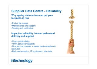 Supplier Data Centre - Reliability
Why ageing data centres can put your
business at risk

•End of life issues
•Maintenance and support
•Testing and verification

Impact on reliability from an end-to-end
delivery and support

•Costs predictability
•100% service availability
•One service provider = easier fault escalation &
resolution
•Reduced emission, IT equipment, site visits
 