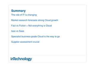 Summary
The role of IT is changing

Market research forecasts strong Cloud growth

Fact vs Fiction = Not everything is Cloud

Iaas vs Saas

Specialist business-grade Cloud is the way to go

Supplier assessment crucial
 