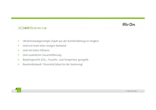 )D]L 6FKO
   W     XVVZ RUW


     Ultrafeinstaubgereinigte Zuluft aus der Komfortlüftung ist möglich
                   g      g                               g       g
     Und erst noch ohne riesigen Aufwand
     Und mit hoher Effizienz
     Und zusätzlicher Geruchsfilterung
     Bedarfsgerecht (CO2-, Feuchte- und Temperatur geregelt)
     Raumindividuell / Dezentral (ideal für die Sanierung)




12                                                                        © 2011 Air-On AG
 