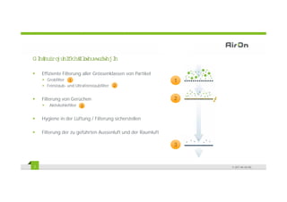 ' L HU RO HL
  H I JU FKH )LW VW DW H
               OHU U HJL

    Effiziente Filterung aller Grössenklassen von Partikel
      Grobfilter 1                                           1
      Feinstaub- und Ultrafeinstaubfilter   2


    Filterung von Gerüchen
            g                                                2
       Aktivkohlefilter   3


    Hygiene in der Lüftung / Filterung sicherstellen

    Filterung der zu geführten Aussenluft und der Raumluft

                                                             3


7                                                                © 2011 Air-On AG
 