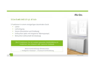 %HL HO ' DV $L2 Q‹ *HU
  VSL       U         lW

5 Funktionen in einem einzigartigen dezentralen Gerät:
     Lüften
     Luftreinigung
     Heizen (Konvektion und Strahlung)
     Entfeuchten (aktiv mit integrierter Wärmepumpe)
     Befeuchten (Ultraschall-Vernebelung)



      Die 5 Funktionen, für ein rundum gesundes Wohlfühlklima im
            modernen, neu erbauten oder sanierten Gebäude

                      Aktiver Komfortlüftungs-Klimakonvektor
             = Intelligenter Heizkörper + Einzelraum-Komfortlüftung


9                                                                     © 2011 Air-On AG
 
