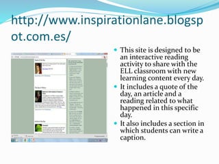 http://www.inspirationlane.blogsp
ot.com.es/
 This site is designed to be
an interactive reading
activity to share with the
ELL classroom with new
learning content every day.
 It includes a quote of the
day, an article and a
reading related to what
happened in this specific
day.
 It also includes a section in
which students can write a
caption.
 