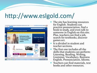 http://www.eslgold.com/
 The site has learning resources
for English. Students can
practice pronunciation, find a
book to study, and even talk to
someone in English on this site.
Plus, teachers can find a job,
search for textbooks, discover
games ect.
 It is divided in student and
teacher sections.
 The first one includes all the
skills that students can perform:
Listening, Reading, Writing,
Grammar, Vocabulary, Business
English, Pronunciation, Idioms.
 Teachers can find materials, text
books and other resources.
 