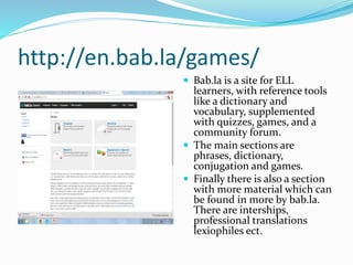 http://en.bab.la/games/
 Bab.la is a site for ELL
learners, with reference tools
like a dictionary and
vocabulary, supplemented
with quizzes, games, and a
community forum.
 The main sections are
phrases, dictionary,
conjugation and games.
 Finally there is also a section
with more material which can
be found in more by bab.la.
There are interships,
professional translations
lexiophiles ect.
 
