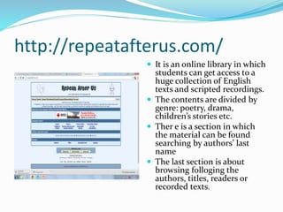 http://repeatafterus.com/
 It is an online library in which
students can get access to a
huge collection of English
texts and scripted recordings.
 The contents are divided by
genre: poetry, drama,
children’s stories etc.
 Ther e is a section in which
the material can be found
searching by authors’ last
name
 The last section is about
browsing folloging the
authors, titles, readers or
recorded texts.
 