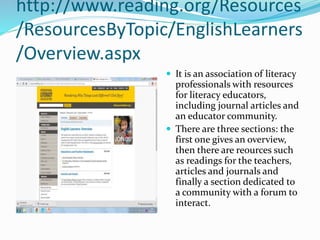 http://www.reading.org/Resources
/ResourcesByTopic/EnglishLearners
/Overview.aspx
 It is an association of literacy
professionals with resources
for literacy educators,
including journal articles and
an educator community.
 There are three sections: the
first one gives an overview,
then there are reources such
as readings for the teachers,
articles and journals and
finally a section dedicated to
a community with a forum to
interact.
 