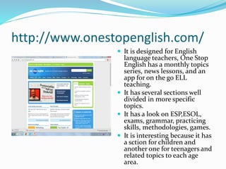 http://www.onestopenglish.com/
 It is designed for English
language teachers, One Stop
English has a monthly topics
series, news lessons, and an
app for on the go ELL
teaching.
 It has several sections well
divided in more specific
topics.
 It has a look on ESP,ESOL,
exams, grammar, practicing
skills, methodologies, games.
 It is interesting because it has
a sction for children and
another one for teenagers and
related topics to each age
area.
 
