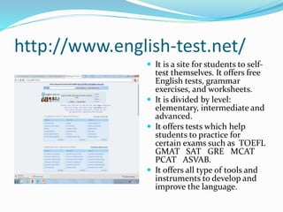 http://www.english-test.net/
 It is a site for students to self-
test themselves. It offers free
English tests, grammar
exercises, and worksheets.
 It is divided by level:
elementary, intermediate and
advanced.
 It offers tests which help
students to practice for
certain exams such as TOEFL
GMAT SAT GRE MCAT
PCAT ASVAB.
 It offers all type of tools and
instruments to develop and
improve the language.
 