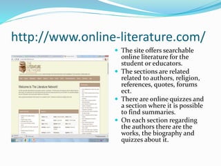 http://www.online-literature.com/
 The site offers searchable
online literature for the
student or educators.
 The sections are related
related to authors, religion,
references, quotes, forums
ect.
 There are online quizzes and
a section where it is possible
to find summaries.
 On each section regarding
the authors there are the
works, the biography and
quizzes about it.
 