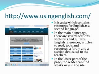 http://www.usingenglish.com/
 It is a site which contains
resources for English as a
second language.
 In the main homepage,
there are several sections
with tests and quizzes,
English references, articles
to read, tools and
resources, a forum and a
section dedicated to the
teachers.
 In the lower part of the
page, the reader can find
what’s new in the site.
 