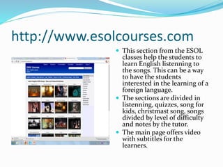 http://www.esolcourses.com
 This section from the ESOL
classes help the students to
learn English listenning to
the songs. This can be a way
to have the students
interested in the learning of a
foreign language.
 The sections are divided in
listenning, quizzes, song for
kids, christmast song, songs
divided by level of difficulty
and notes by the tutor.
 The main page offers video
with subtitles for the
learners.
 
