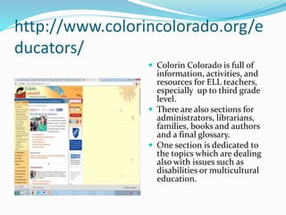 http://www.colorincolorado.org/e
ducators/
 Colorin Colorado is full of
information, activities, and
resources for ELL teachers,
especially up to third grade
level.
 There are also sections for
administrators, librarians,
families, books and authors
and a final glossary.
 One section is dedicated to
the topics which are dealing
also with issues such as
disabilities or multicultural
education.
 