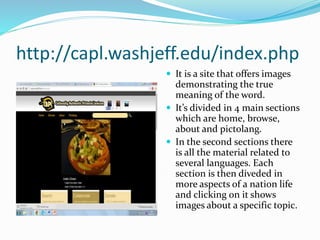 http://capl.washjeff.edu/index.php
 It is a site that offers images
demonstrating the true
meaning of the word.
 It’s divided in 4 main sections
which are home, browse,
about and pictolang.
 In the second sections there
is all the material related to
several languages. Each
section is then diveded in
more aspects of a nation life
and clicking on it shows
images about a specific topic.
 