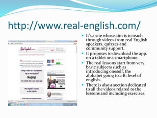 http://www.real-english.com/
 It’s a site whose aim is to teach
through videos from real English
speakers, quizzes and
community support.
 It proposes to download the app.
on a tablet or a smartphone.
 The real lessons start from very
basic subjects such as
introducing oneself, the
alphabet going to a B1 level of
english.
 There is also a section dedicated
to all the videos related to the
lessons and including exercises.
 