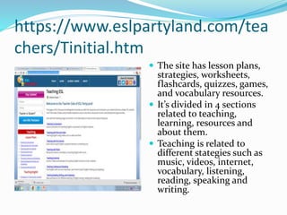 https://www.eslpartyland.com/tea
chers/Tinitial.htm
 The site has lesson plans,
strategies, worksheets,
flashcards, quizzes, games,
and vocabulary resources.
 It’s divided in 4 sections
related to teaching,
learning, resources and
about them.
 Teaching is related to
different stategies such as
music, videos, internet,
vocabulary, listening,
reading, speaking and
writing.
 