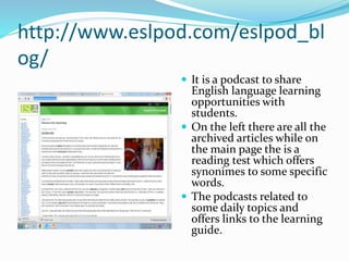 http://www.eslpod.com/eslpod_bl
og/
 It is a podcast to share
English language learning
opportunities with
students.
 On the left there are all the
archived articles while on
the main page the is a
reading test which offers
synonimes to some specific
words.
 The podcasts related to
some daily topics and
offers links to the learning
guide.
 