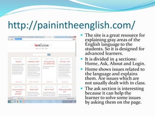 http://painintheenglish.com/
 The site is a great resource for
explaining gray areas of the
English language to the
students. So it is designed for
advanced learners.
 It is divided in 4 sections:
Home, Ask, About and Login.
 Home shows issues related to
the language and explains
them. Are issues which are
not usually dealt with in class.
 The ask section is interesting
because it can help the
learner to solve some issues
by asking them on the page.
 