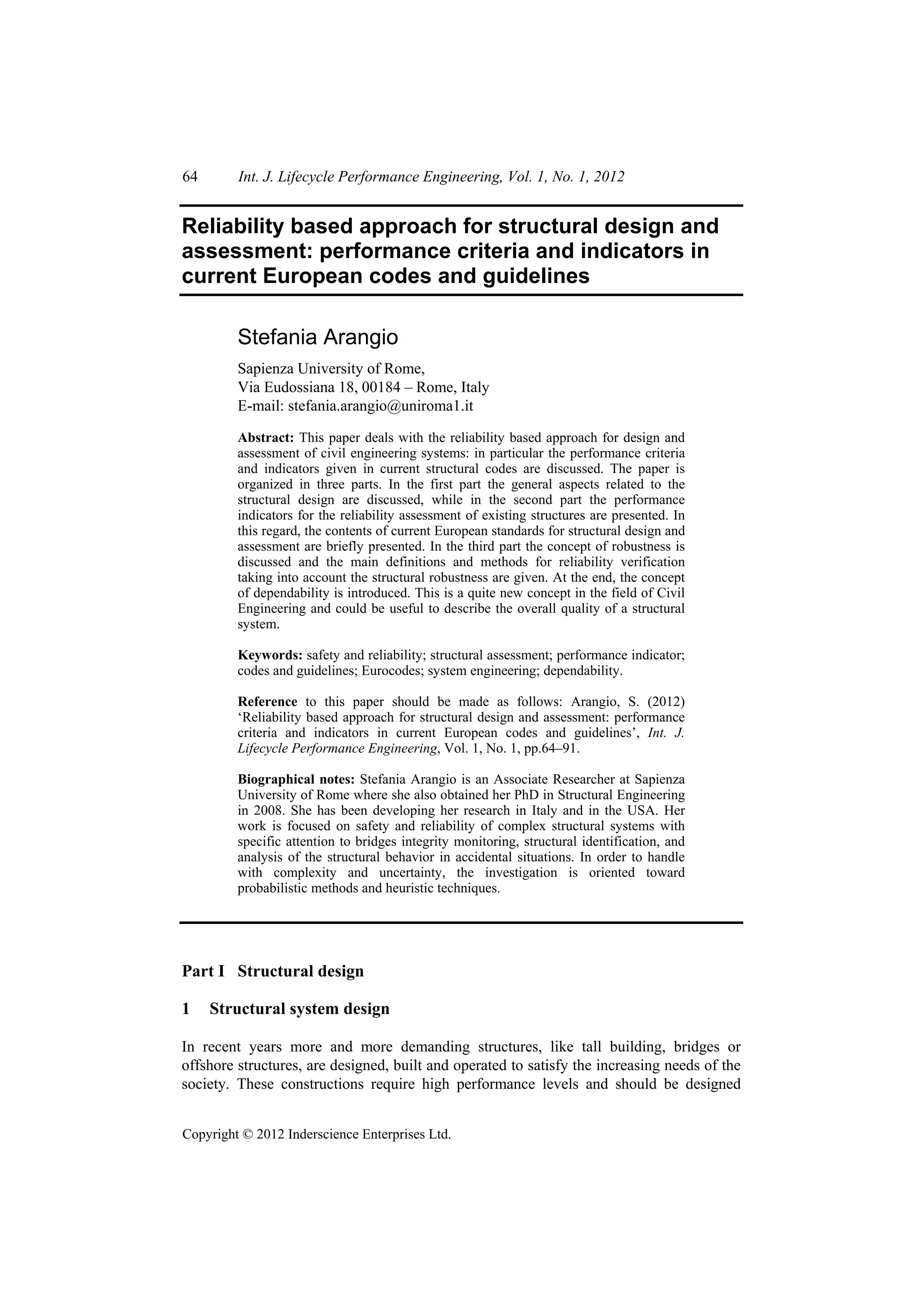 64       Int. J. Lifecycle Performance Engineering, Vol. 1, No. 1, 2012


Reliability based approach for structural design and
assessment: performance criteria and indicators in
current European codes and guidelines

         Stefania Arangio
         Sapienza University of Rome,
         Via Eudossiana 18, 00184 – Rome, Italy
         E-mail: stefania.arangio@uniroma1.it

         Abstract: This paper deals with the reliability based approach for design and
         assessment of civil engineering systems: in particular the performance criteria
         and indicators given in current structural codes are discussed. The paper is
         organized in three parts. In the first part the general aspects related to the
         structural design are discussed, while in the second part the performance
         indicators for the reliability assessment of existing structures are presented. In
         this regard, the contents of current European standards for structural design and
         assessment are briefly presented. In the third part the concept of robustness is
         discussed and the main definitions and methods for reliability verification
         taking into account the structural robustness are given. At the end, the concept
         of dependability is introduced. This is a quite new concept in the field of Civil
         Engineering and could be useful to describe the overall quality of a structural
         system.

         Keywords: safety and reliability; structural assessment; performance indicator;
         codes and guidelines; Eurocodes; system engineering; dependability.

         Reference to this paper should be made as follows: Arangio, S. (2012)
         ‘Reliability based approach for structural design and assessment: performance
         criteria and indicators in current European codes and guidelines’, Int. J.
         Lifecycle Performance Engineering, Vol. 1, No. 1, pp.64–91.

         Biographical notes: Stefania Arangio is an Associate Researcher at Sapienza
         University of Rome where she also obtained her PhD in Structural Engineering
         in 2008. She has been developing her research in Italy and in the USA. Her
         work is focused on safety and reliability of complex structural systems with
         specific attention to bridges integrity monitoring, structural identification, and
         analysis of the structural behavior in accidental situations. In order to handle
         with complexity and uncertainty, the investigation is oriented toward
         probabilistic methods and heuristic techniques.




Part I Structural design

1    Structural system design

In recent years more and more demanding structures, like tall building, bridges or
offshore structures, are designed, built and operated to satisfy the increasing needs of the
society. These constructions require high performance levels and should be designed


Copyright © 2012 Inderscience Enterprises Ltd.
 