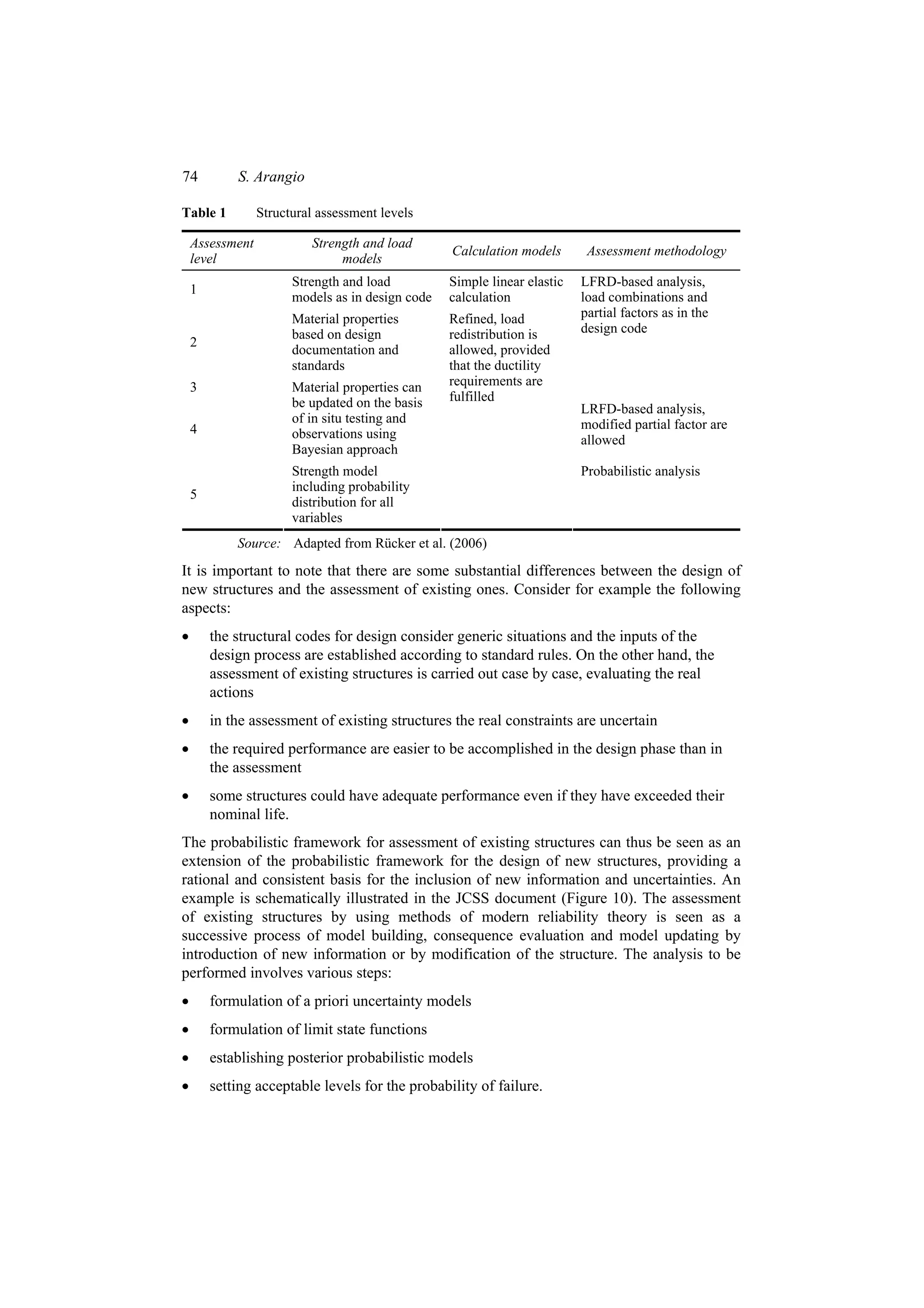 74          S. Arangio

Table 1          Structural assessment levels

    Assessment            Strength and load
                                                  Calculation models       Assessment methodology
    level                      models
                       Strength and load          Simple linear elastic   LFRD-based analysis,
    1
                       models as in design code   calculation             load combinations and
                       Material properties        Refined, load           partial factors as in the
                       based on design            redistribution is       design code
    2
                       documentation and          allowed, provided
                       standards                  that the ductility
    3                  Material properties can    requirements are
                       be updated on the basis    fulfilled
                                                                          LRFD-based analysis,
                       of in situ testing and                             modified partial factor are
    4                  observations using                                 allowed
                       Bayesian approach
                       Strength model                                     Probabilistic analysis
                       including probability
    5
                       distribution for all
                       variables
            Source: Adapted from Rücker et al. (2006)
It is important to note that there are some substantial differences between the design of
new structures and the assessment of existing ones. Consider for example the following
aspects:
•       the structural codes for design consider generic situations and the inputs of the
        design process are established according to standard rules. On the other hand, the
        assessment of existing structures is carried out case by case, evaluating the real
        actions
•       in the assessment of existing structures the real constraints are uncertain
•       the required performance are easier to be accomplished in the design phase than in
        the assessment
•       some structures could have adequate performance even if they have exceeded their
        nominal life.
The probabilistic framework for assessment of existing structures can thus be seen as an
extension of the probabilistic framework for the design of new structures, providing a
rational and consistent basis for the inclusion of new information and uncertainties. An
example is schematically illustrated in the JCSS document (Figure 10). The assessment
of existing structures by using methods of modern reliability theory is seen as a
successive process of model building, consequence evaluation and model updating by
introduction of new information or by modification of the structure. The analysis to be
performed involves various steps:
•       formulation of a priori uncertainty models
•       formulation of limit state functions
•       establishing posterior probabilistic models
•       setting acceptable levels for the probability of failure.
 