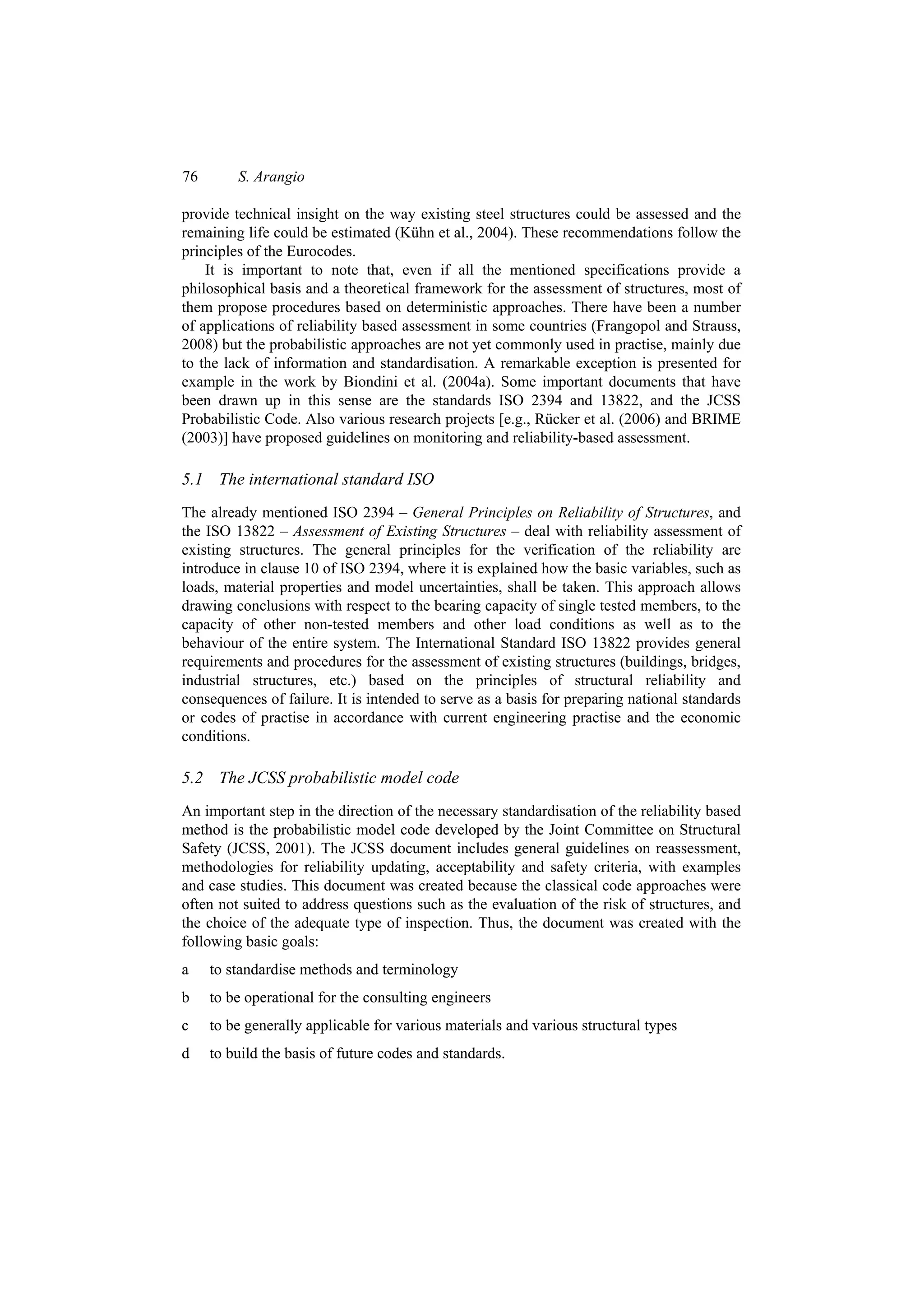 76       S. Arangio

provide technical insight on the way existing steel structures could be assessed and the
remaining life could be estimated (Kühn et al., 2004). These recommendations follow the
principles of the Eurocodes.
    It is important to note that, even if all the mentioned specifications provide a
philosophical basis and a theoretical framework for the assessment of structures, most of
them propose procedures based on deterministic approaches. There have been a number
of applications of reliability based assessment in some countries (Frangopol and Strauss,
2008) but the probabilistic approaches are not yet commonly used in practise, mainly due
to the lack of information and standardisation. A remarkable exception is presented for
example in the work by Biondini et al. (2004a). Some important documents that have
been drawn up in this sense are the standards ISO 2394 and 13822, and the JCSS
Probabilistic Code. Also various research projects [e.g., Rücker et al. (2006) and BRIME
(2003)] have proposed guidelines on monitoring and reliability-based assessment.

5.1 The international standard ISO
The already mentioned ISO 2394 – General Principles on Reliability of Structures, and
the ISO 13822 – Assessment of Existing Structures – deal with reliability assessment of
existing structures. The general principles for the verification of the reliability are
introduce in clause 10 of ISO 2394, where it is explained how the basic variables, such as
loads, material properties and model uncertainties, shall be taken. This approach allows
drawing conclusions with respect to the bearing capacity of single tested members, to the
capacity of other non-tested members and other load conditions as well as to the
behaviour of the entire system. The International Standard ISO 13822 provides general
requirements and procedures for the assessment of existing structures (buildings, bridges,
industrial structures, etc.) based on the principles of structural reliability and
consequences of failure. It is intended to serve as a basis for preparing national standards
or codes of practise in accordance with current engineering practise and the economic
conditions.

5.2 The JCSS probabilistic model code
An important step in the direction of the necessary standardisation of the reliability based
method is the probabilistic model code developed by the Joint Committee on Structural
Safety (JCSS, 2001). The JCSS document includes general guidelines on reassessment,
methodologies for reliability updating, acceptability and safety criteria, with examples
and case studies. This document was created because the classical code approaches were
often not suited to address questions such as the evaluation of the risk of structures, and
the choice of the adequate type of inspection. Thus, the document was created with the
following basic goals:
a    to standardise methods and terminology
b    to be operational for the consulting engineers
c    to be generally applicable for various materials and various structural types
d    to build the basis of future codes and standards.
 