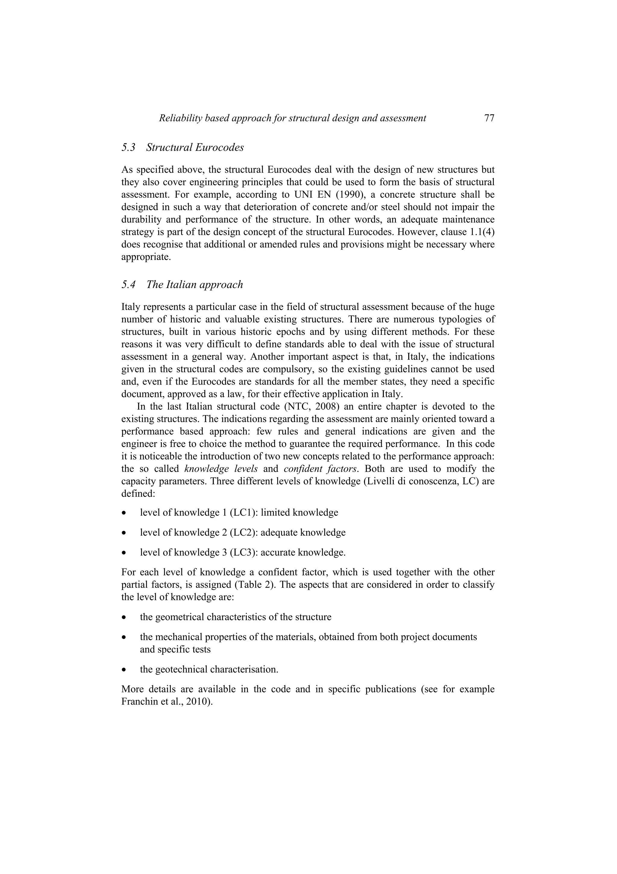Reliability based approach for structural design and assessment                 77

5.3 Structural Eurocodes
As specified above, the structural Eurocodes deal with the design of new structures but
they also cover engineering principles that could be used to form the basis of structural
assessment. For example, according to UNI EN (1990), a concrete structure shall be
designed in such a way that deterioration of concrete and/or steel should not impair the
durability and performance of the structure. In other words, an adequate maintenance
strategy is part of the design concept of the structural Eurocodes. However, clause 1.1(4)
does recognise that additional or amended rules and provisions might be necessary where
appropriate.

5.4 The Italian approach
Italy represents a particular case in the field of structural assessment because of the huge
number of historic and valuable existing structures. There are numerous typologies of
structures, built in various historic epochs and by using different methods. For these
reasons it was very difficult to define standards able to deal with the issue of structural
assessment in a general way. Another important aspect is that, in Italy, the indications
given in the structural codes are compulsory, so the existing guidelines cannot be used
and, even if the Eurocodes are standards for all the member states, they need a specific
document, approved as a law, for their effective application in Italy.
     In the last Italian structural code (NTC, 2008) an entire chapter is devoted to the
existing structures. The indications regarding the assessment are mainly oriented toward a
performance based approach: few rules and general indications are given and the
engineer is free to choice the method to guarantee the required performance. In this code
it is noticeable the introduction of two new concepts related to the performance approach:
the so called knowledge levels and confident factors. Both are used to modify the
capacity parameters. Three different levels of knowledge (Livelli di conoscenza, LC) are
defined:
•   level of knowledge 1 (LC1): limited knowledge
•   level of knowledge 2 (LC2): adequate knowledge
•   level of knowledge 3 (LC3): accurate knowledge.
For each level of knowledge a confident factor, which is used together with the other
partial factors, is assigned (Table 2). The aspects that are considered in order to classify
the level of knowledge are:
•   the geometrical characteristics of the structure
•   the mechanical properties of the materials, obtained from both project documents
    and specific tests
•   the geotechnical characterisation.
More details are available in the code and in specific publications (see for example
Franchin et al., 2010).
 