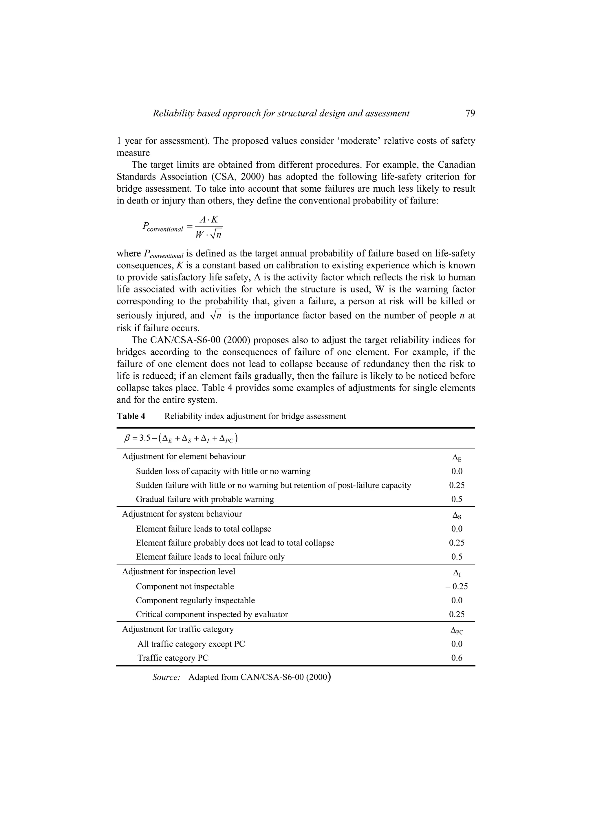 Reliability based approach for structural design and assessment                      79

1 year for assessment). The proposed values consider ‘moderate’ relative costs of safety
measure
    The target limits are obtained from different procedures. For example, the Canadian
Standards Association (CSA, 2000) has adopted the following life-safety criterion for
bridge assessment. To take into account that some failures are much less likely to result
in death or injury than others, they define the conventional probability of failure:
                         A⋅ K
      Pconventional =
                        W⋅ n
where Pconventional is defined as the target annual probability of failure based on life-safety
consequences, K is a constant based on calibration to existing experience which is known
to provide satisfactory life safety, A is the activity factor which reflects the risk to human
life associated with activities for which the structure is used, W is the warning factor
corresponding to the probability that, given a failure, a person at risk will be killed or
seriously injured, and n is the importance factor based on the number of people n at
risk if failure occurs.
     The CAN/CSA-S6-00 (2000) proposes also to adjust the target reliability indices for
bridges according to the consequences of failure of one element. For example, if the
failure of one element does not lead to collapse because of redundancy then the risk to
life is reduced; if an element fails gradually, then the failure is likely to be noticed before
collapse takes place. Table 4 provides some examples of adjustments for single elements
and for the entire system.
Table 4      Reliability index adjustment for bridge assessment

 β = 3.5 − ( Δ E + Δ S + Δ I + Δ PC )
 Adjustment for element behaviour                                                       ΔE
     Sudden loss of capacity with little or no warning                                  0.0
     Sudden failure with little or no warning but retention of post-failure capacity    0.25
     Gradual failure with probable warning                                              0.5
 Adjustment for system behaviour                                                        ΔS
     Element failure leads to total collapse                                            0.0
     Element failure probably does not lead to total collapse                           0.25
     Element failure leads to local failure only                                        0.5
 Adjustment for inspection level                                                         ΔI
     Component not inspectable                                                         – 0.25
     Component regularly inspectable                                                    0.0
     Critical component inspected by evaluator                                          0.25
 Adjustment for traffic category                                                        ΔPC
     All traffic category except PC                                                     0.0
     Traffic category PC                                                                0.6

          Source: Adapted from CAN/CSA-S6-00 (2000)
 