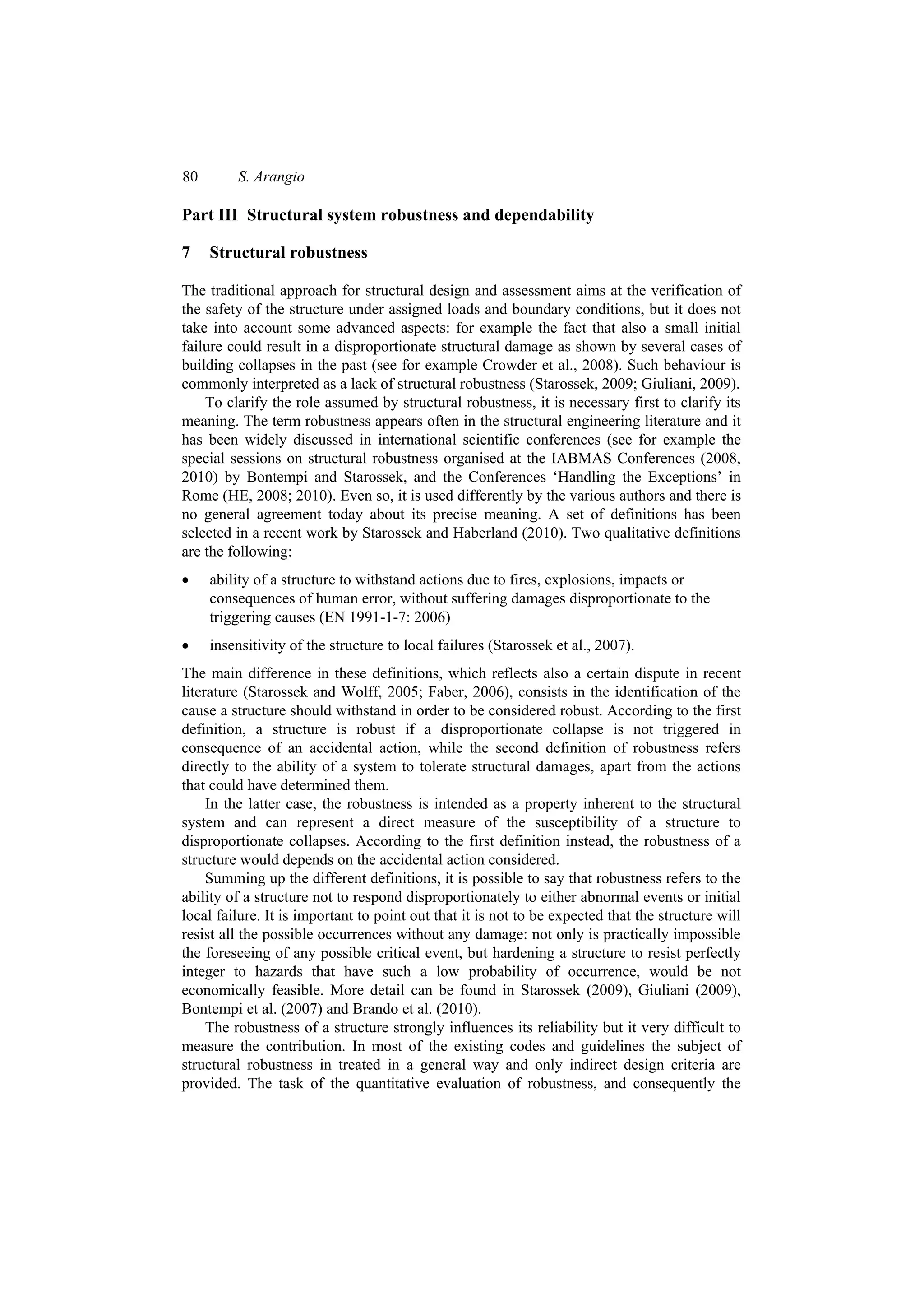 80       S. Arangio

Part III Structural system robustness and dependability

7    Structural robustness

The traditional approach for structural design and assessment aims at the verification of
the safety of the structure under assigned loads and boundary conditions, but it does not
take into account some advanced aspects: for example the fact that also a small initial
failure could result in a disproportionate structural damage as shown by several cases of
building collapses in the past (see for example Crowder et al., 2008). Such behaviour is
commonly interpreted as a lack of structural robustness (Starossek, 2009; Giuliani, 2009).
    To clarify the role assumed by structural robustness, it is necessary first to clarify its
meaning. The term robustness appears often in the structural engineering literature and it
has been widely discussed in international scientific conferences (see for example the
special sessions on structural robustness organised at the IABMAS Conferences (2008,
2010) by Bontempi and Starossek, and the Conferences ‘Handling the Exceptions’ in
Rome (HE, 2008; 2010). Even so, it is used differently by the various authors and there is
no general agreement today about its precise meaning. A set of definitions has been
selected in a recent work by Starossek and Haberland (2010). Two qualitative definitions
are the following:
•    ability of a structure to withstand actions due to fires, explosions, impacts or
     consequences of human error, without suffering damages disproportionate to the
     triggering causes (EN 1991-1-7: 2006)
•    insensitivity of the structure to local failures (Starossek et al., 2007).
The main difference in these definitions, which reflects also a certain dispute in recent
literature (Starossek and Wolff, 2005; Faber, 2006), consists in the identification of the
cause a structure should withstand in order to be considered robust. According to the first
definition, a structure is robust if a disproportionate collapse is not triggered in
consequence of an accidental action, while the second definition of robustness refers
directly to the ability of a system to tolerate structural damages, apart from the actions
that could have determined them.
     In the latter case, the robustness is intended as a property inherent to the structural
system and can represent a direct measure of the susceptibility of a structure to
disproportionate collapses. According to the first definition instead, the robustness of a
structure would depends on the accidental action considered.
     Summing up the different definitions, it is possible to say that robustness refers to the
ability of a structure not to respond disproportionately to either abnormal events or initial
local failure. It is important to point out that it is not to be expected that the structure will
resist all the possible occurrences without any damage: not only is practically impossible
the foreseeing of any possible critical event, but hardening a structure to resist perfectly
integer to hazards that have such a low probability of occurrence, would be not
economically feasible. More detail can be found in Starossek (2009), Giuliani (2009),
Bontempi et al. (2007) and Brando et al. (2010).
     The robustness of a structure strongly influences its reliability but it very difficult to
measure the contribution. In most of the existing codes and guidelines the subject of
structural robustness in treated in a general way and only indirect design criteria are
provided. The task of the quantitative evaluation of robustness, and consequently the
 