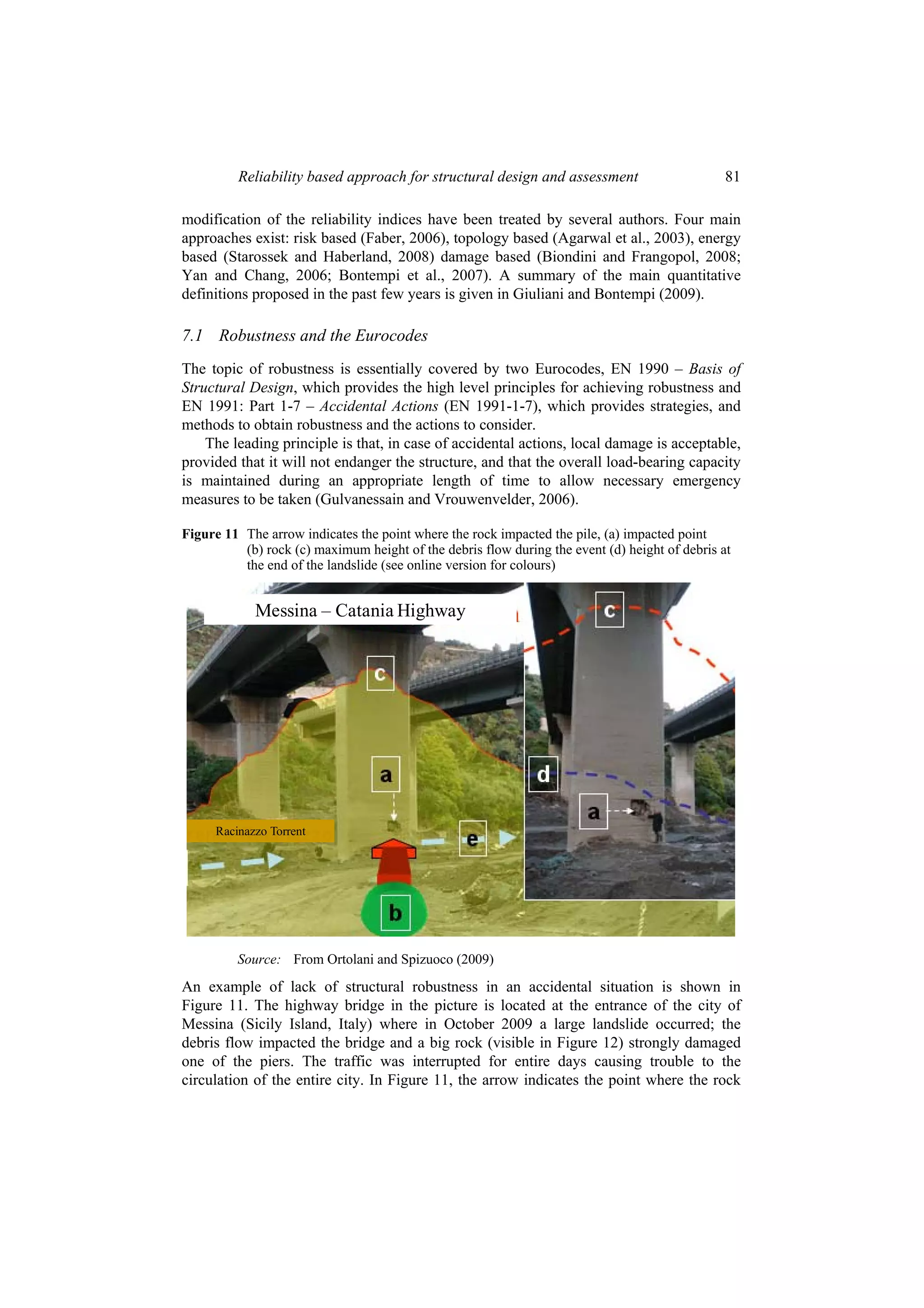 Reliability based approach for structural design and assessment                        81

modification of the reliability indices have been treated by several authors. Four main
approaches exist: risk based (Faber, 2006), topology based (Agarwal et al., 2003), energy
based (Starossek and Haberland, 2008) damage based (Biondini and Frangopol, 2008;
Yan and Chang, 2006; Bontempi et al., 2007). A summary of the main quantitative
definitions proposed in the past few years is given in Giuliani and Bontempi (2009).

7.1 Robustness and the Eurocodes
The topic of robustness is essentially covered by two Eurocodes, EN 1990 – Basis of
Structural Design, which provides the high level principles for achieving robustness and
EN 1991: Part 1-7 – Accidental Actions (EN 1991-1-7), which provides strategies, and
methods to obtain robustness and the actions to consider.
    The leading principle is that, in case of accidental actions, local damage is acceptable,
provided that it will not endanger the structure, and that the overall load-bearing capacity
is maintained during an appropriate length of time to allow necessary emergency
measures to be taken (Gulvanessain and Vrouwenvelder, 2006).

Figure 11 The arrow indicates the point where the rock impacted the pile, (a) impacted point
          (b) rock (c) maximum height of the debris flow during the event (d) height of debris at
          the end of the landslide (see online version for colours)


            Messina – Catania Highway




     Racinazzo Torrent




         Source: From Ortolani and Spizuoco (2009)
An example of lack of structural robustness in an accidental situation is shown in
Figure 11. The highway bridge in the picture is located at the entrance of the city of
Messina (Sicily Island, Italy) where in October 2009 a large landslide occurred; the
debris flow impacted the bridge and a big rock (visible in Figure 12) strongly damaged
one of the piers. The traffic was interrupted for entire days causing trouble to the
circulation of the entire city. In Figure 11, the arrow indicates the point where the rock
 