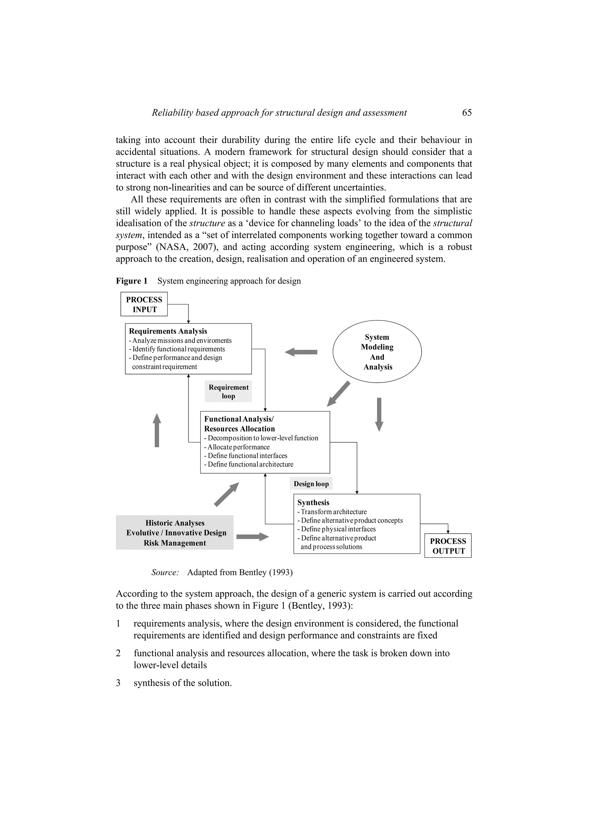Reliability based approach for structural design and assessment                               65

taking into account their durability during the entire life cycle and their behaviour in
accidental situations. A modern framework for structural design should consider that a
structure is a real physical object; it is composed by many elements and components that
interact with each other and with the design environment and these interactions can lead
to strong non-linearities and can be source of different uncertainties.
     All these requirements are often in contrast with the simplified formulations that are
still widely applied. It is possible to handle these aspects evolving from the simplistic
idealisation of the structure as a ‘device for channeling loads’ to the idea of the structural
system, intended as a “set of interrelated components working together toward a common
purpose” (NASA, 2007), and acting according system engineering, which is a robust
approach to the creation, design, realisation and operation of an engineered system.

Figure 1     System engineering approach for design

    PROCESS
     INPUT

    Requirements Analysis
    - Analyze missions and enviroments                                            System
    - Identify functional requirements                                           Modeling
    - Define performance and design                                                And
      constraint requirement                                                     Analysis

                              Requirement
                                 loop


                            Functional Analysis/
                            Resources Allocation
                            - Decomposition to lower-level function
                            - Allocate performance
                            - Define functional interfaces
                            - Define functional architecture

                                                          Design loop

                                                           Synthesis
                                                           - Transform architecture
         Historic Analyses                                 - Define alternative product concepts
                                                           - Define physical interfaces
    Evolutive / Innovative Design
                                                           - Define alternative product            PROCESS
        Risk Management                                      and process solutions
                                                                                                    OUTPUT

           Source: Adapted from Bentley (1993)

According to the system approach, the design of a generic system is carried out according
to the three main phases shown in Figure 1 (Bentley, 1993):
1     requirements analysis, where the design environment is considered, the functional
      requirements are identified and design performance and constraints are fixed
2     functional analysis and resources allocation, where the task is broken down into
      lower-level details
3     synthesis of the solution.
 